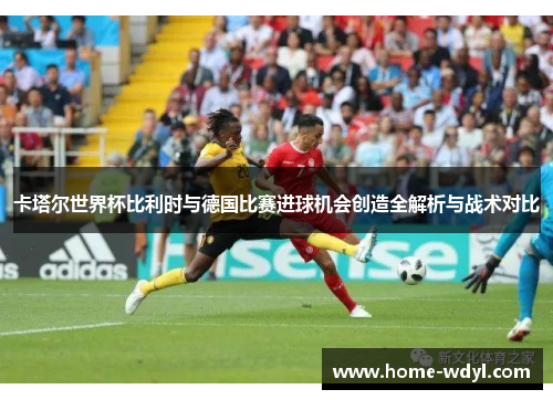卡塔尔世界杯比利时与德国比赛进球机会创造全解析与战术对比