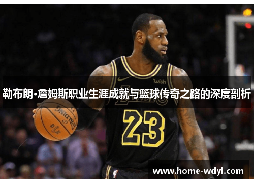 勒布朗·詹姆斯职业生涯成就与篮球传奇之路的深度剖析
