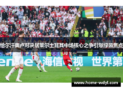 恰尔汗奥卢对决居莱尔土耳其中场核心之争引爆绿茵焦点 恰尔汗奥卢对决居莱尔土耳其中场核心之争引爆绿茵焦点