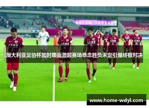 澳大利亚足协杯加时鏖战激起赛场悬念胜负未定引爆终极对决